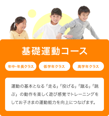 基礎運動コース 年中・年長クラス 低学年クラス 高学年クラス 運動の基本となる「走る」「投げる」「蹴る」「跳ぶ」の動作を楽しく遊び感覚でトレーニングをしてお子さまの運動能力を向上につなげます。