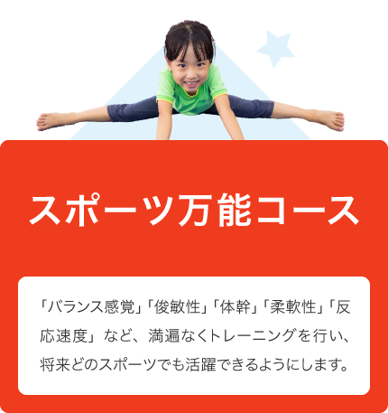 スポーツ万能コース 「バランス感覚」「俊敏性」「体幹」「柔軟性」「反応速度」など、満遍なくトレーニングを行い、将来どのスポーツでも活躍できるようにします。