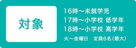 対象 16時~未就学児 17時~小学校 低学年 18時~小学校 高学年 月~土曜日 定員6名(最大)