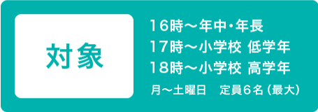 対象 16時~年中・年長 17時~小学校 低学年 18時~小学校 高学年 月~土曜日 定員6名(最大)